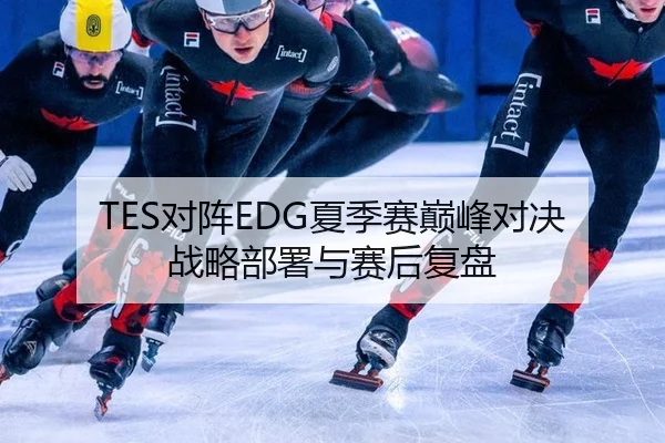 TES对阵EDG夏季赛巅峰对决 战略部署与赛后复盘